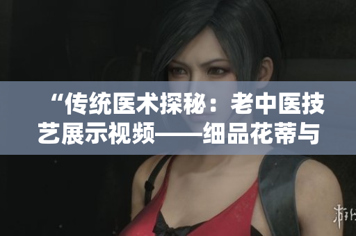 “傳統(tǒng)醫(yī)術(shù)探秘：老中醫(yī)技藝展示視頻——細(xì)品花蒂與奶水療法”