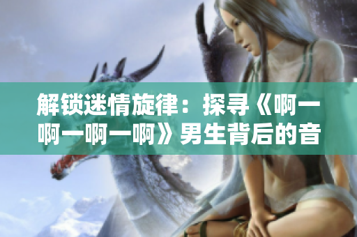 解鎖迷情旋律：探尋《啊一啊一啊一啊》男生背后的音樂(lè)密碼