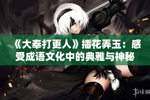 《大奉打更人》插花弄玉：感受成語文化中的典雅與神秘