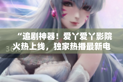 “追劇神器！愛(ài)丫愛(ài)丫影院火熱上線，獨(dú)家熱播最新電視??！”