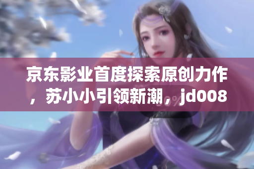 京東影業(yè)首度探索原創(chuàng)力作，蘇小小引領(lǐng)新潮，jd008迎來(lái)創(chuàng)新風(fēng)潮