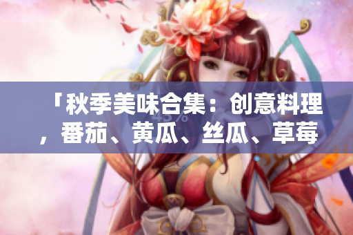 「秋季美味合集：創(chuàng)意料理，番茄、黃瓜、絲瓜、草莓、秋葵應(yīng)用大揭秘！」