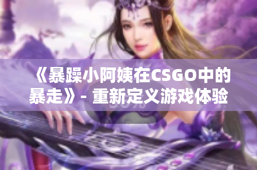 《暴躁小阿姨在CSGO中的暴走》- 重新定義游戲體驗(yàn)