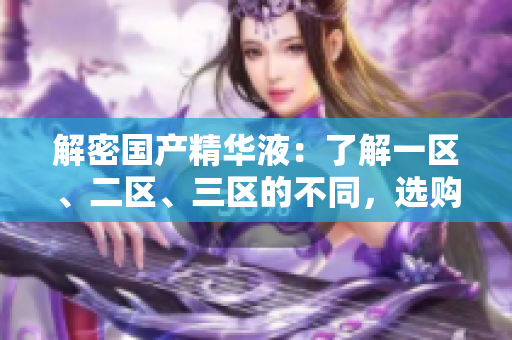 解密國(guó)產(chǎn)精華液：了解一區(qū)、二區(qū)、三區(qū)的不同，選購更明智