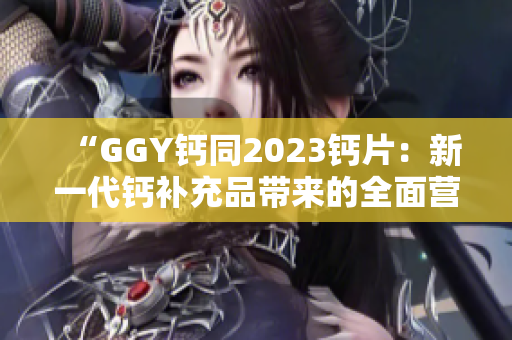 “GGY鈣同2023鈣片：新一代鈣補充品帶來的全面營養(yǎng)保障”