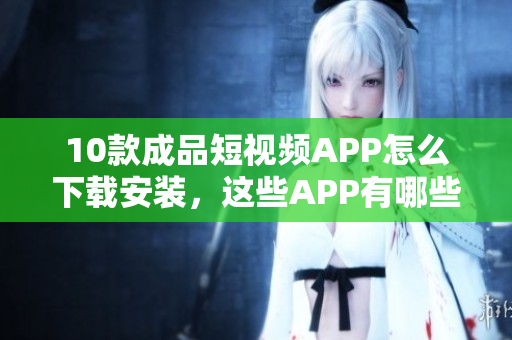 10款成品短視頻APP怎么下載安裝，這些APP有哪些使用技巧？