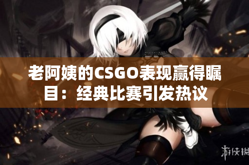 老阿姨的CSGO表現(xiàn)贏得矚目：經(jīng)典比賽引發(fā)熱議