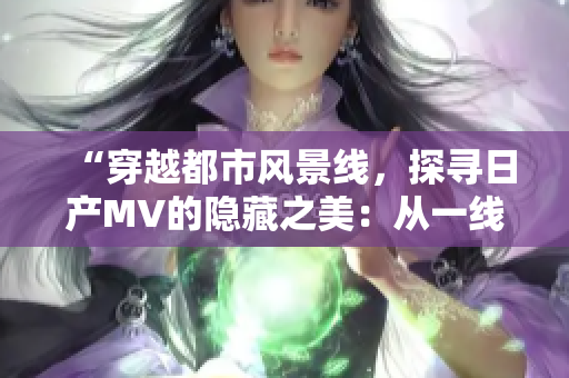 “穿越都市風(fēng)景線，探尋日產(chǎn)MV的隱藏之美：從一線到三線，發(fā)現(xiàn)全新視角！”