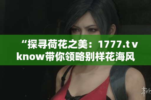 “探尋荷花之美:1777.tⅴknow帶你領(lǐng)略別樣花海風(fēng)情” “探尋荷花之美:1777.tⅴknow帶你領(lǐng)略別樣花海風(fēng)情”
