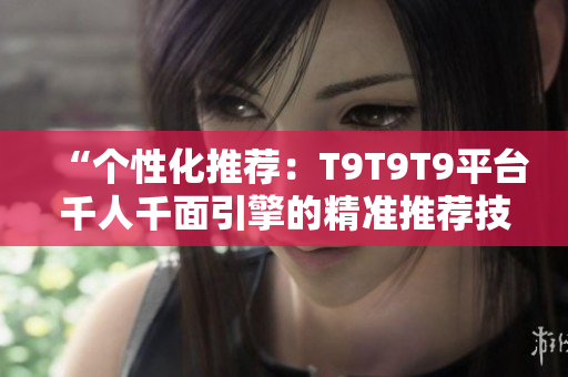 “個性化推薦:T9T9T9平臺千人千面引擎的精準(zhǔn)推薦技術(shù)解析” “個性化推薦:T9T9T9平臺千人千面引擎的精準(zhǔn)推薦技術(shù)解析”