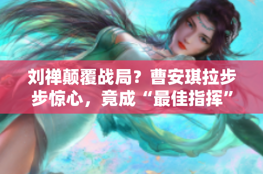 劉禪顛覆戰(zhàn)局？曹安琪拉步步驚心，竟成“最佳指揮”！