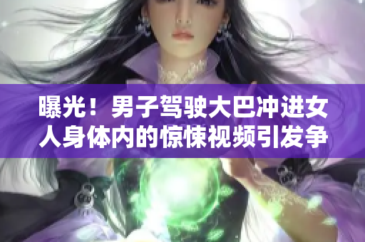 曝光！男子駕駛大巴沖進(jìn)女人身體內(nèi)的驚悚視頻引發(fā)爭議：警方介入調(diào)查