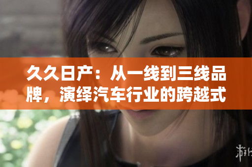 久久日產(chǎn)：從一線到三線品牌，演繹汽車行業(yè)的跨越式發(fā)展