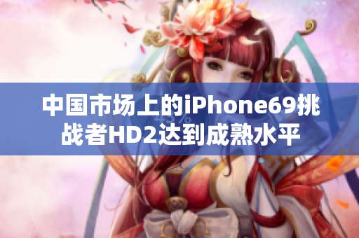 中國(guó)市場(chǎng)上的iPhone69挑戰(zhàn)者HD2達(dá)到成熟水平