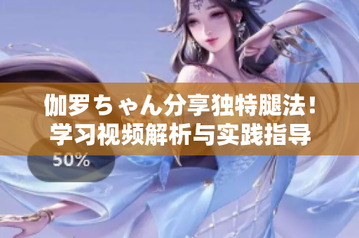 伽羅ちゃん分享獨(dú)特腿法！學(xué)習(xí)視頻解析與實(shí)踐指導(dǎo)