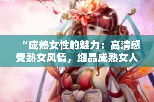 “成熟女性的魅力：高清感受熟女風(fēng)情，細(xì)品成熟女人的獨(dú)特韻味”