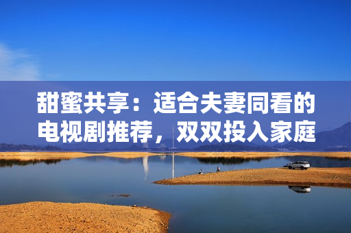 甜蜜共享：適合夫妻同看的電視劇推薦，雙雙投入家庭樂趣