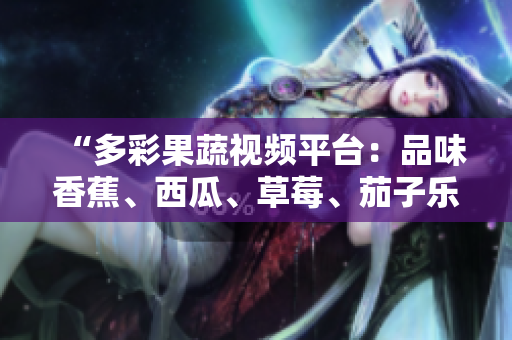 “多彩果蔬視頻平臺(tái)：品味香蕉、西瓜、草莓、茄子樂趣！”