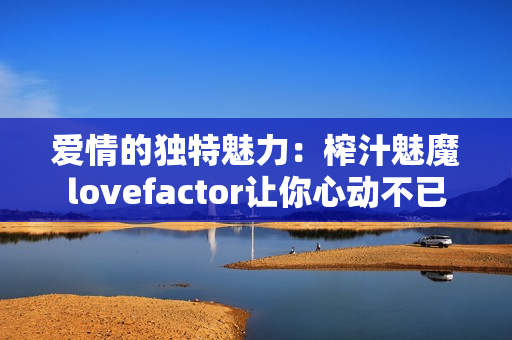 愛(ài)情的獨(dú)特魅力：榨汁魅魔lovefactor讓你心動(dòng)不已