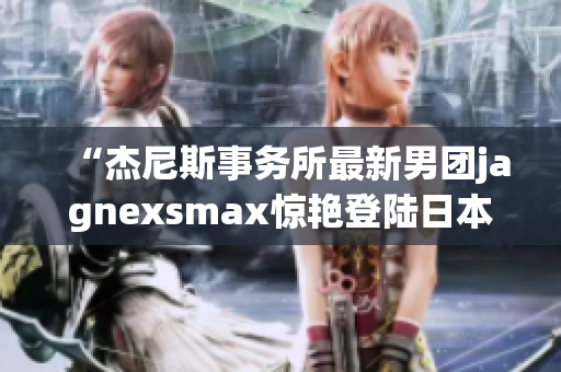 “杰尼斯事務(wù)所最新男團(tuán)jagnexsmax驚艷登陸日本，掀起新一輪偶像風(fēng)潮！”