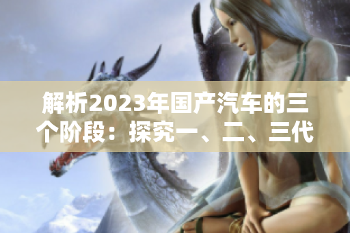 解析2023年國產(chǎn)汽車的三個階段：探究一、二、三代車型的差異與演進