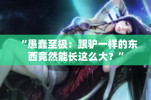 “愚蠢至極：跟驢一樣的東西竟然能長這么大？”