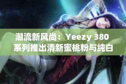 潮流新風(fēng)尚：Yeezy 380 系列推出清新蜜桃粉與純白色款式