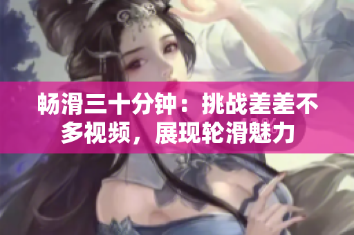 暢滑三十分鐘：挑戰(zhàn)差差不多視頻，展現(xiàn)輪滑魅力