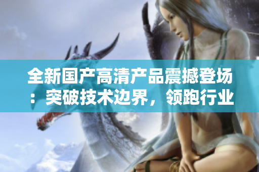 全新國產(chǎn)高清產(chǎn)品震撼登場：突破技術(shù)邊界，領(lǐng)跑行業(yè)潮流！