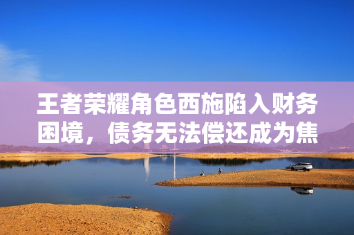 王者榮耀角色西施陷入財務(wù)困境，債務(wù)無法償還成為焦點