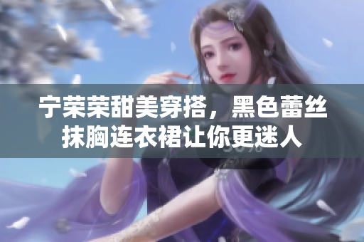 寧榮榮甜美穿搭，黑色蕾絲抹胸連衣裙讓你更迷人