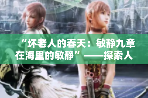 “壞老人的春天：敏靜九章在海里的敏靜”——探索人性與自然的和諧篇章