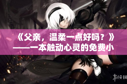 《父親，溫柔一點好嗎？》——一本觸動心靈的免費小說【精彩閱讀】