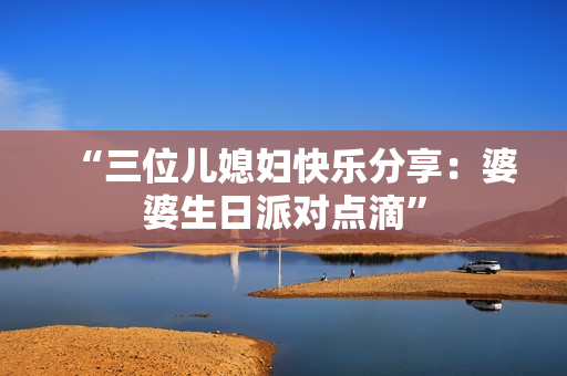 “三位兒媳婦快樂分享：婆婆生日派對點(diǎn)滴”