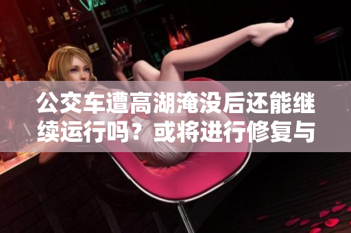 公交車遭高湖淹沒后還能繼續(xù)運(yùn)行嗎？或?qū)⑦M(jìn)行修復(fù)與重新投入使用