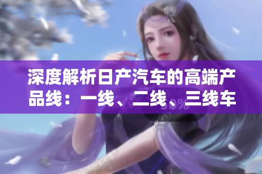 深度解析日產(chǎn)汽車的高端產(chǎn)品線：一線、二線、三線車型詳細解讀