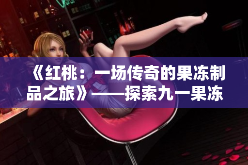 《紅桃:一場傳奇的果凍制品之旅》——探索九一果凍制品廠的精彩故事 《紅桃:一場傳奇的果凍制品之旅》——探索九一果凍制品廠的精彩故事
