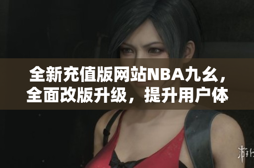 全新充值版網(wǎng)站NBA九幺，全面改版升級，提升用戶體驗