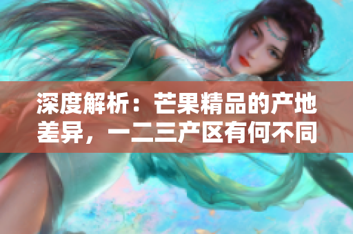 深度解析：芒果精品的產(chǎn)地差異，一二三產(chǎn)區(qū)有何不同？