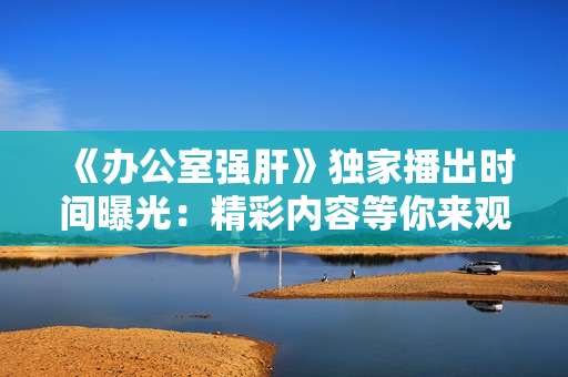 《辦公室強(qiáng)肝》獨(dú)家播出時間曝光：精彩內(nèi)容等你來觀賞，不容錯過！