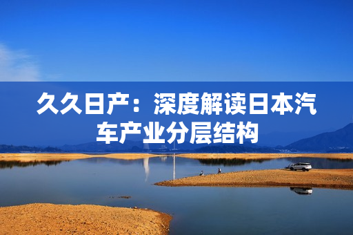 久久日產(chǎn)：深度解讀日本汽車產(chǎn)業(yè)分層結(jié)構(gòu)