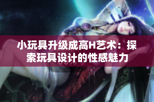 小玩具升級(jí)成高H藝術(shù)：探索玩具設(shè)計(jì)的性感魅力