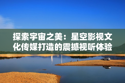 探索宇宙之美：星空影視文化傳媒打造的震撼視聽體驗(yàn)