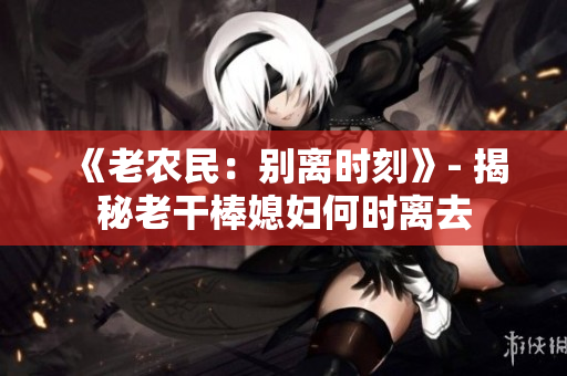 《老農(nóng)民：別離時(shí)刻》- 揭秘老干棒媳婦何時(shí)離去