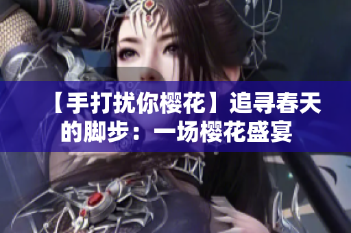 【手打擾你櫻花】追尋春天的腳步：一場(chǎng)櫻花盛宴