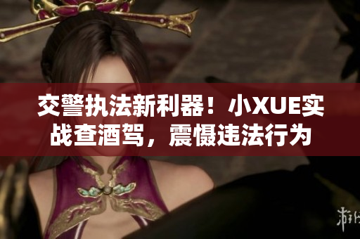 交警執(zhí)法新利器！小XUE實(shí)戰(zhàn)查酒駕，震懾違法行為