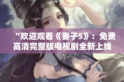 “歡迎觀看《妻子5》：免費高清完整版電視劇全新上線，精彩內(nèi)容盡在其中！”