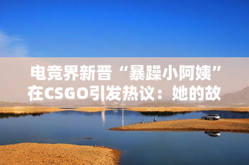 電競界新晉“暴躁小阿姨”在CSGO引發(fā)熱議：她的故事和影響力