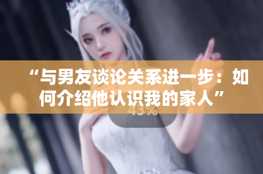 “與男友談?wù)撽P(guān)系進(jìn)一步：如何介紹他認(rèn)識我的家人”