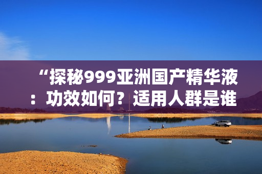 “探秘999亞洲國產(chǎn)精華液：功效如何？適用人群是誰？真實評價揭秘！”